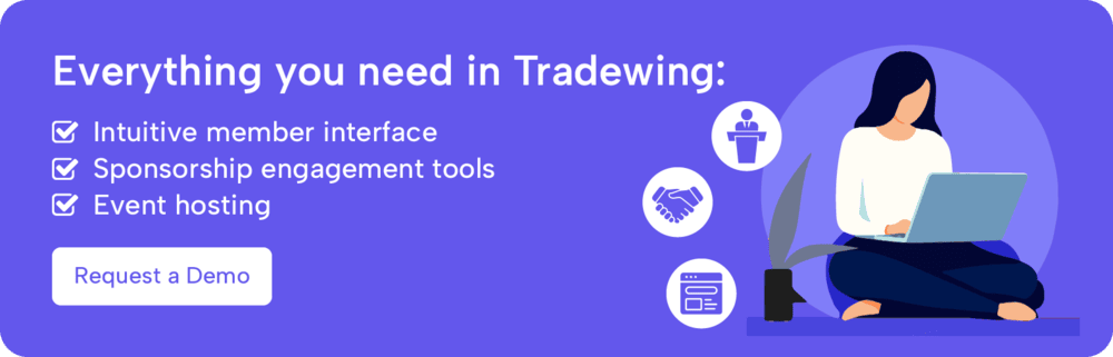 Everything you need is in Tradewing: an intuitive member interface, sponsorship engagement tools, and event hosting. Request a demo.