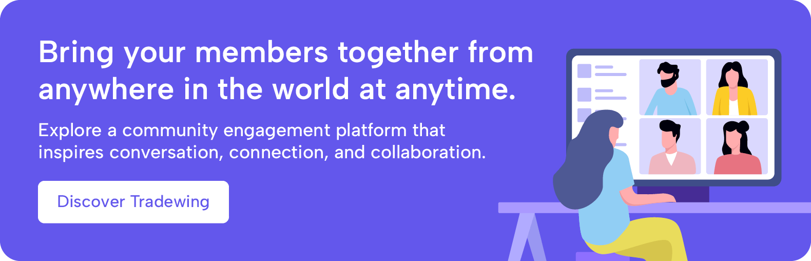 Bring your members together from anywhere in the world at anytime. Explore a community engagement platform that inspires conversation, connection, and collaboration. Discover Tradewing.