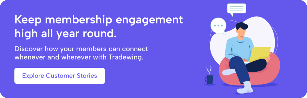 Keep membership engagement high all year round. Discover how your members can connect whenever and wherever with Tradewing. Explore customer stories.