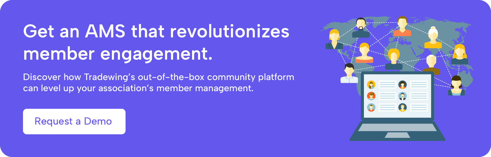 Get an AMS that revolutionizes member engagement. Discover how Tradewing's out-of-the-box community platform can level up your association's member management. Request a demo.