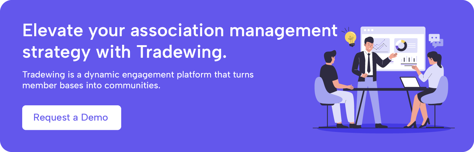 Elevate your association management strategy with Tradewing. Tradewing is a dynamic engagement platform that turns member bases into communities. Request a demo.