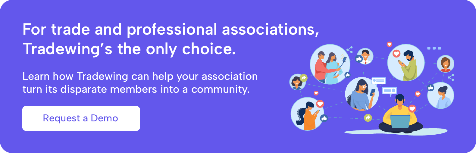 For trade and professional associations, Tradewing's the only choice. Learn how Tradewing can help your association turn its disparate members into a community. Request a demo.