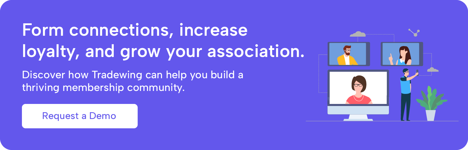 Form connections, increase loyalty, and grow your association. Discover how Tradewing can help you build a thriving membership community.